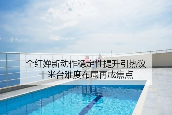 全红婵新动作稳定性提升引热议 十米台难度布局再成焦点